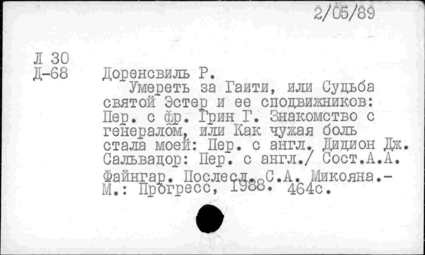 ﻿2/05/39
Л 30 Д-68
Доренсвиль Р.
Умереть за Гаити, или Судьба святой Эстер и ее сподвижников: Пер. с фр. Грин Г. Знакомство с генералом, или Как чужая боль стала моей: Пер. с англ. Дидион Сальвадор: Пер. с англ./ Сост.А. Файнгар. ПослесдвоС.А. Микояна. М.: Прогресс, 1988. 464с.